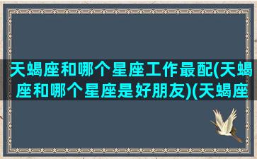 天蝎座和哪个星座工作最配(天蝎座和哪个星座是好朋友)(天蝎座和什么星座合作容易成功)