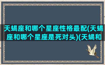 天蝎座和哪个星座性格最配(天蝎座和哪个星座是死对头)(天蝎和哪个星座更配)