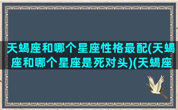 天蝎座和哪个星座性格最配(天蝎座和哪个星座是死对头)(天蝎座和那个星座配对)