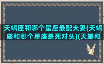 天蝎座和哪个星座最配夫妻(天蝎座和哪个星座是死对头)(天蝎和哪个星座最配做情侣)