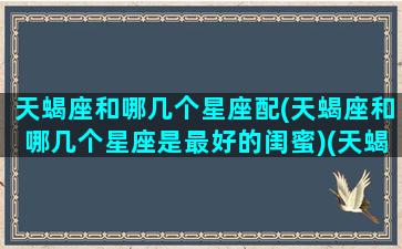 天蝎座和哪几个星座配(天蝎座和哪几个星座是最好的闺蜜)(天蝎座和什么星座最配成了闺蜜)