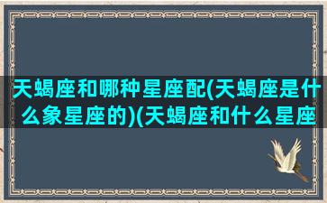 天蝎座和哪种星座配(天蝎座是什么象星座的)(天蝎座和什么星座比较相配)