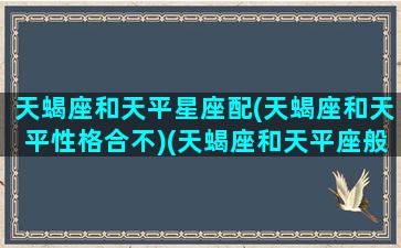 天蝎座和天平星座配(天蝎座和天平性格合不)(天蝎座和天平座般配吗)