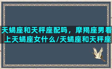 天蝎座和天秤座配吗，摩羯座男看上天蝎座女什么/天蝎座和天秤座配吗，摩羯座男看上天蝎座女什么-我的网站