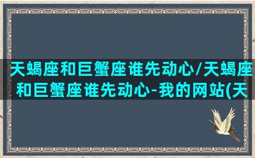 天蝎座和巨蟹座谁先动心/天蝎座和巨蟹座谁先动心-我的网站(天蝎座和巨蟹座会一见钟情吗)