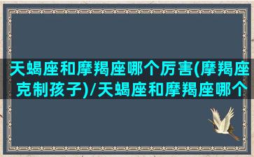 天蝎座和摩羯座哪个厉害(摩羯座克制孩子)/天蝎座和摩羯座哪个厉害(摩羯座克制孩子)-我的网站