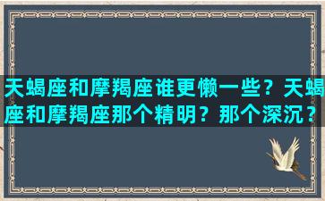 天蝎座和摩羯座谁更懒一些？天蝎座和摩羯座那个精明？那个深沉？/天蝎座和摩羯座谁更懒一些？天蝎座和摩羯座那个精明？那个深沉？-我的网站