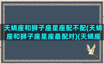 天蝎座和狮子座星座配不配(天蝎座和狮子座星座最配对)(天蝎座和狮子座匹配程度)