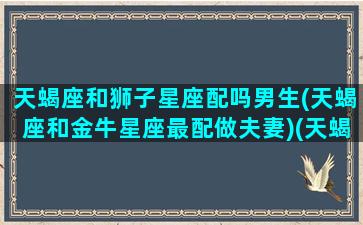 天蝎座和狮子星座配吗男生(天蝎座和金牛星座最配做夫妻)(天蝎座和狮子星座最配对)