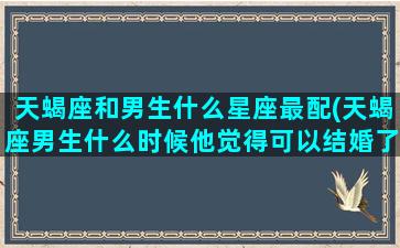 天蝎座和男生什么星座最配(天蝎座男生什么时候他觉得可以结婚了)(天蝎座男和哪个星座配)