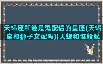 天蝎座和谁是鬼配侣的星座(天蝎座和狮子女配吗)(天蝎和谁般配)