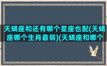 天蝎座和还有哪个星座也配(天蝎座哪个生肖最弱)(天蝎座和哪个星座是一对的)