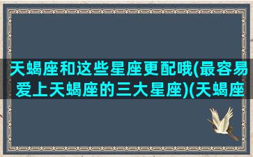 天蝎座和这些星座更配哦(最容易爱上天蝎座的三大星座)(天蝎座和最般配谈恋爱的是什么)