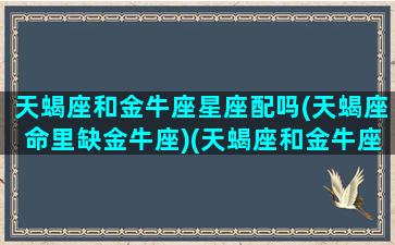 天蝎座和金牛座星座配吗(天蝎座命里缺金牛座)(天蝎座和金牛座般配嘛)