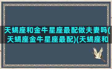 天蝎座和金牛星座最配做夫妻吗(天蝎座金牛星座最配)(天蝎座和金牛座适合结婚吗)