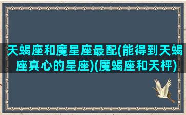 天蝎座和魔星座最配(能得到天蝎座真心的星座)(魔蝎座和天枰)