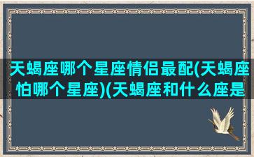 天蝎座哪个星座情侣最配(天蝎座怕哪个星座)(天蝎座和什么座是最佳情侣)