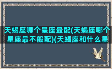 天蝎座哪个星座最配(天蝎座哪个星座最不般配)(天蝎座和什么星座最配做男朋友)