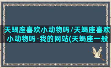 天蝎座喜欢小动物吗/天蝎座喜欢小动物吗-我的网站(天蝎座一般喜欢什么动物)