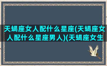 天蝎座女人配什么星座(天蝎座女人配什么星座男人)(天蝎座女生配什么星座女生)