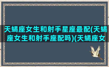 天蝎座女生和射手星座最配(天蝎座女生和射手座配吗)(天蝎座女生和射手座男生相配吗)