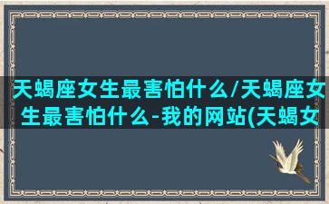 天蝎座女生最害怕什么/天蝎座女生最害怕什么-我的网站(天蝎女最害怕什么星座)