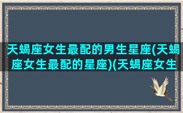 天蝎座女生最配的男生星座(天蝎座女生最配的星座)(天蝎座女生配什么男生)