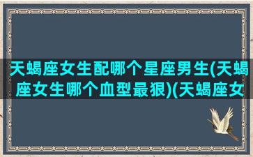 天蝎座女生配哪个星座男生(天蝎座女生哪个血型最狠)(天蝎座女生和什么星座的男生最配)