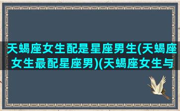 天蝎座女生配是星座男生(天蝎座女生最配星座男)(天蝎座女生与哪个星座男最配)