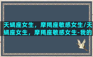 天蝎座女生，摩羯座敏感女生/天蝎座女生，摩羯座敏感女生-我的网站(摩羯女天蝎座女哪个更聪明)