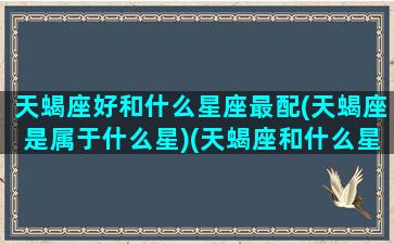 天蝎座好和什么星座最配(天蝎座是属于什么星)(天蝎座和什么星座比较合得来)