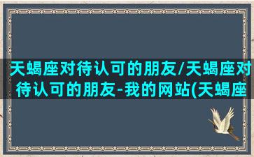 天蝎座对待认可的朋友/天蝎座对待认可的朋友-我的网站(天蝎座对待朋友真的很好)