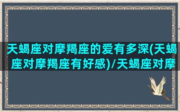 天蝎座对摩羯座的爱有多深(天蝎座对摩羯座有好感)/天蝎座对摩羯座的爱有多深(天蝎座对摩羯座有好感)-我的网站