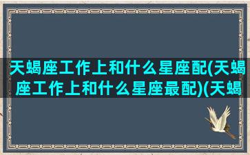 天蝎座工作上和什么星座配(天蝎座工作上和什么星座最配)(天蝎座工作狂吗)