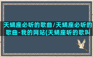 天蝎座必听的歌曲/天蝎座必听的歌曲-我的网站(天蝎座听的歌叫什么名)