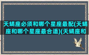 天蝎座必须和哪个星座最配(天蝎座和哪个星座最合适)(天蝎座和什么星座在一起合适)