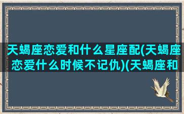 天蝎座恋爱和什么星座配(天蝎座恋爱什么时候不记仇)(天蝎座和什么座谈恋爱最合适)