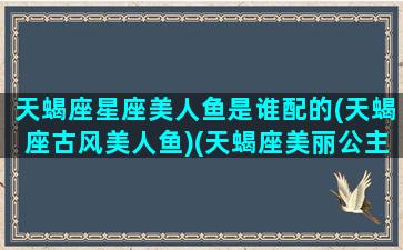 天蝎座星座美人鱼是谁配的(天蝎座古风美人鱼)(天蝎座美丽公主图片)