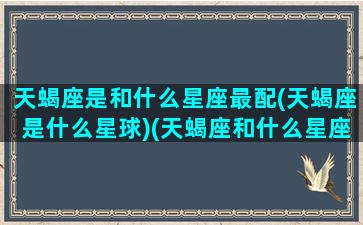 天蝎座是和什么星座最配(天蝎座是什么星球)(天蝎座和什么星座和匹配)