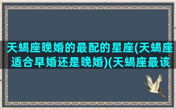 天蝎座晚婚的最配的星座(天蝎座适合早婚还是晚婚)(天蝎座最该结婚的星座)