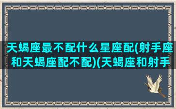 天蝎座最不配什么星座配(射手座和天蝎座配不配)(天蝎座和射手座哪个星座好)