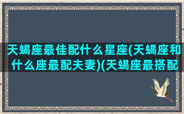 天蝎座最佳配什么星座(天蝎座和什么座最配夫妻)(天蝎座最搭配的星座是哪一个星座)