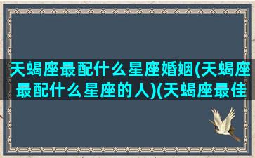 天蝎座最配什么星座婚姻(天蝎座最配什么星座的人)(天蝎座最佳配什么星座)