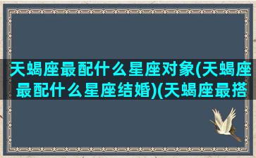 天蝎座最配什么星座对象(天蝎座最配什么星座结婚)(天蝎座最搭配哪个星座)