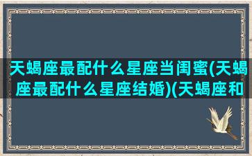 天蝎座最配什么星座当闺蜜(天蝎座最配什么星座结婚)(天蝎座和什么星座最配做闺蜜女)