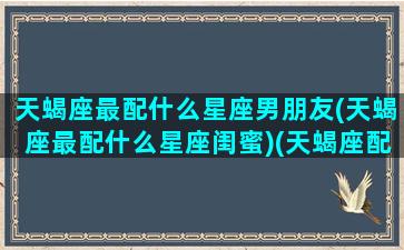 天蝎座最配什么星座男朋友(天蝎座最配什么星座闺蜜)(天蝎座配哪个星座最合适)