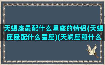 天蝎座最配什么星座的情侣(天蝎座最配什么星座)(天蝎座和什么座是最佳情侣)