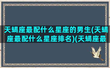 天蝎座最配什么星座的男生(天蝎座最配什么星座排名)(天蝎座最配什么座的男朋友)