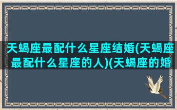 天蝎座最配什么星座结婚(天蝎座最配什么星座的人)(天蝎座的婚配什么是绝配)