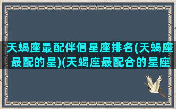 天蝎座最配伴侣星座排名(天蝎座最配的星)(天蝎座最配合的星座)